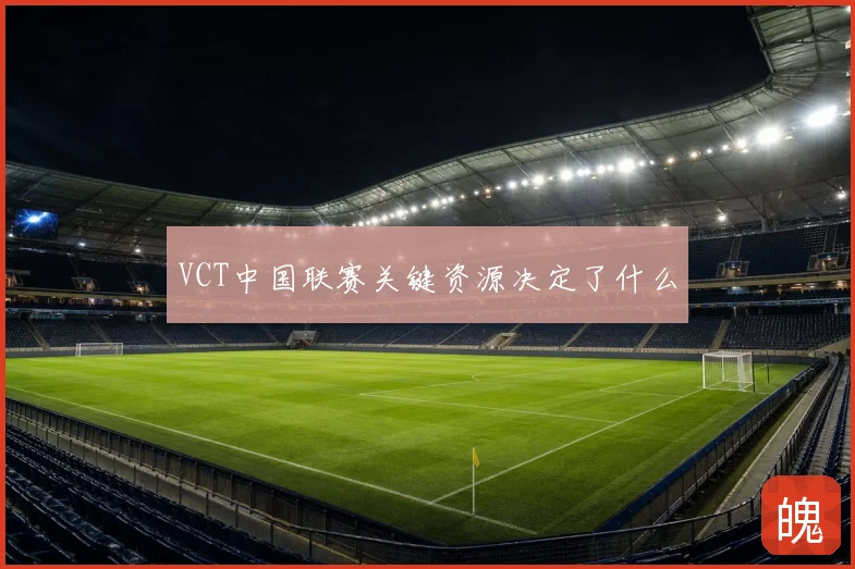 VCT中国联赛关键资源决定了什么